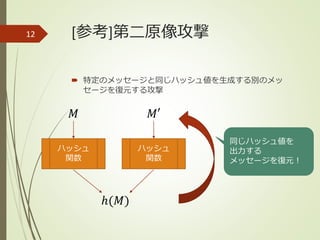 [参考]第二原像攻撃
 特定のメッセージと同じハッシュ値を生成する別のメッ
セージを復元する攻撃
12
ハッシュ
関数
𝑀
ℎ(𝑀)
ハッシュ
関数
𝑀′
同じハッシュ値を
出力する
メッセージを復元！
 