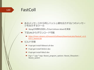 FastColl
 あるメッセージから同じハッシュ値を出力する2つのメッセー
ジを出力するツール
 Wangの攻撃を改良したFast Collision Attackを実装
 下記URLからダウンロード可能
 https://marc-stevens.nl/research/software/download.php?fastcoll_v1.0.
0.5-1_source.zip
 ビルド手順
 # apt-get install libboost-all-dev
 # apt-get install lib32z1-dev
 # apt-get install libbz2-dev
 # g++ *.cpp *.hpp -lboost_program_options -lboost_filesystem -
lboost_system
120
 