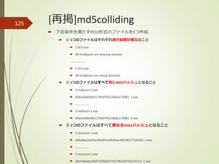 [再掲]md5colliding125
 下記条件を満たすPE32形式のファイルを5つ作成
 ① 5つのファイルはそれぞれ実行結果が異なること
 C:¥>1.exe
 All Eindbazen are wearing wooden
………………
 C:¥>5.exe
 All Eindbazen are cheap bastards
 ② 5つのファイルはすべて同じMD5ハッシュとなること
 $ md5sum 1.exe
 656ed3d6b9b227856f7621666ce73081 1.exe
 ………………
 $ md5sum 5.exe
 656ed3d6b9b227856f7621666ce73081 5.exe
 ③ 5つのファイルはすべて異なるSHA1ハッシュとなること
 $ sha1sum 1.exe
 d36e8ae2ad1bc32d451e04d5ee28624017130336 1.exe
 ………………
 $ sha1sum 5.exe
 b8a596e0ecbfdf7d266697c0274b34075b2147e3 5.exe
 