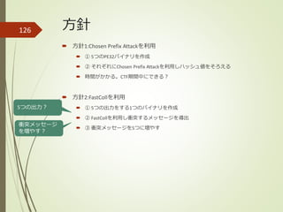 方針126
 方針1:Chosen Prefix Attackを利用
 ① 5つのPE32バイナリを作成
 ② それぞれにChosen Prefix Attackを利用しハッシュ値をそろえる
 時間がかかる。CTF期間中にできる？
 方針2:FastCollを利用
 ① 5つの出力をする1つのバイナリを作成
 ② FastCollを利用し衝突するメッセージを導出
 ③ 衝突メッセージを5つに増やす
5つの出力？
衝突メッセージ
を増やす？
 