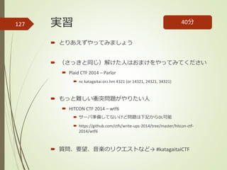 実習
 とりあえずやってみましょう
 （さっきと同じ）解けた人はおまけをやってみてください
 Plaid CTF 2014 – Parlor
 nc katagaitai.orz.hm 4321 (or 14321, 24321, 34321)
 もっと難しい衝突問題がやりたい人
 HITCON CTF 2014 – wtf6
 サーバ準備してないけど問題は下記からDL可能
 https://github.com/ctfs/write-ups-2014/tree/master/hitcon-ctf-
2014/wtf6
 質問、要望、音楽のリクエストなど→ #katagaitaiCTF
40分127
 