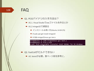FAQ
 Q1. PE32バイナリの入手方法は？
 A1.1. Visual Studioでexeファイルを作るとか
 A1.2 mingw32で頑張る
 インストール＆使い方(Ubuntu 14.04 LTS)
 # sudo apt-get install mingw32
 # i586-mingw32msvc-gcc test.c
 Q2. FastCollがビルドできない
 A2. boostが必要。数ページ前を参考に。
128
 
