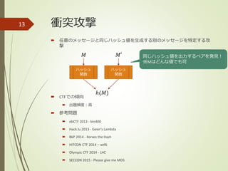 衝突攻撃
 任意のメッセージと同じハッシュ値を生成する別のメッセージを特定する攻
撃
 CTFでの傾向
 出題頻度：高
 参考問題
 ebCTF 2013 - bin400
 Hack.lu 2013 - Geier's Lambda
 BkP 2014 - Xorxes the Hash
 HITCON CTF 2014 – wtf6
 Olympic CTF 2014 - LHC
 SECCON 2015 - Please give me MD5
13
ハッシュ
関数
𝑀
ℎ(𝑀)
ハッシュ
関数
𝑀′ 同じハッシュ値を出力するペアを発見！
※Mはどんな値でも可
 