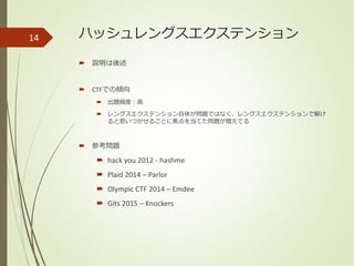 ハッシュレングスエクステンション
 説明は後述
 CTFでの傾向
 出題頻度：高
 レングスエクステンション自体が問題ではなく、レングスエクステンションで解け
ると思いつかせることに焦点を当てた問題が増えてる
 参考問題
 hack you 2012 - hashme
 Plaid 2014 – Parlor
 Olympic CTF 2014 – Emdee
 Gits 2015 – Knockers
14
 