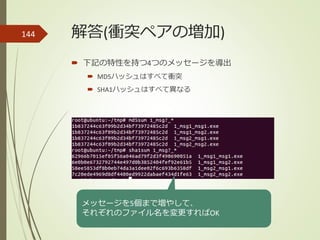 解答(衝突ペアの増加)
 下記の特性を持つ4つのメッセージを導出
 MD5ハッシュはすべて衝突
 SHA1ハッシュはすべて異なる
144
メッセージを5個まで増やして、
それぞれのファイル名を変更すればOK
 
