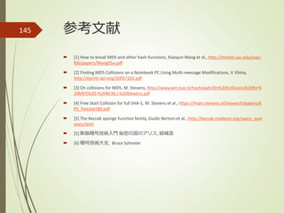 参考文献
 [1] How to break MD5 and other hash functions, Xiaoyun Wang et al., http://merlot.usc.edu/csac-
f06/papers/Wang05a.pdf
 [2] Finding MD5 Collisions on a Notebook PC Using Multi-message Modifications, V. Klima,
http://eprint.iacr.org/2005/102.pdf
 [3] On collisions for MD5, M. Stevens, http://www.win.tue.nl/hashclash/On%20Collisions%20for%
20MD5%20-%20M.M.J.%20Stevens.pdf
 [4] Free Start Collision for full SHA-1, M. Stevens et al., https://marc-stevens.nl/research/papers/K
PS_freestart80.pdf
 [5] The Keccak sponge function family, Guido Bertoni et al., http://keccak.noekeon.org/specs_sum
mary.html
 [5] 新版暗号技術入門 秘密の国のアリス, 結城浩
 [6] 暗号技術大全, Bruce Schneier
145
 