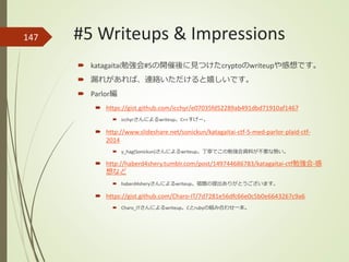 147
 katagaitai勉強会#5の開催後に見つけたcryptoのwriteupや感想です。
 漏れがあれば、連絡いただけると嬉しいです。
 Parlor編
 https://gist.github.com/icchyr/e07035fd52289ab491dbd71910af1467
 icchyrさんによるwriteup。C++すげー。
 http://www.slideshare.net/sonickun/katagaitai-ctf-5-med-parlor-plaid-ctf-
2014
 y_hag(Sonickun)さんによるwriteup。丁寧でこの勉強会資料が不要な勢い。
 http://haberd4shery.tumblr.com/post/149744686783/katagaitai-ctf勉強会-感
想など
 haberd4sheryさんによるwriteup。宿題の提出ありがとうございます。
 https://gist.github.com/Charo-IT/7d7281e56dfc66e0c5b0e6643267c9a6
 Charo_ITさんによるwriteup。Cとrubyの組み合わせ一本。
#5 Writeups & Impressions
 