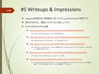148
 katagaitai勉強会#5の開催後に見つけたcryptoのwriteupや感想です。
 漏れがあれば、連絡いただけると嬉しいです。
 hashme&MD5colliding編
 https://gist.github.com/inaz2/4128aa4bbda194ea98d3d18ddafa8a39
 inaz2さんによるwriteup。よくブログ見てます。
 https://gist.github.com/elliptic-shiho/242fb0bda5d8cead20a05fe1f36b9868
 elliptic-shihoさんによるwriteup。よくtwitter見てます。
 https://gist.github.com/icchyr/63ead572d4e1ba7e12b493b2f4b3087a
 icchyrさんによるwriteup。main()で処理するところがicchyさんらしさですかね。ごめんなさ
い、適当に言いました。
 https://gist.github.com/Charo-IT/61903c3ad41928a99705bc6b6222796d
 Charo_ITさんによるwriteup。Rubyです。さすが。
 http://ydfj.blogspot.jp/2016/08/katagaitaictf5-med.html?spref=tw
 Theoldmoon0602(ふるつき)さんによるwriteup&感想。Pwntoolすごいですよね。あと解説を
書いてくれるのが助かります。Parlorも頑張ってください。
#5 Writeups & Impressions
 