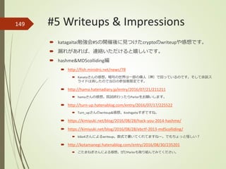 149
 katagaitai勉強会#5の開催後に見つけたcryptoのwriteupや感想です。
 漏れがあれば、連絡いただけると嬉しいです。
 hashme&MD5colliding編
 http://fish.minidns.net/news/78
 Kanataさんの感想。暗号の世界は一部の偉人（神）で回っているのです。そして余談ス
ライドは消したので当日の参加者限定です。
 http://hama.hatenadiary.jp/entry/2016/07/21/211211
 hamaさんの感想。院試終わったらParlorをお願いします。
 http://turn-up.hatenablog.com/entry/2016/07/17/225522
 Turn_upさんのwriteup&感想。Koshigaitaすぎですね。
 https://kimiyuki.net/blog/2016/08/28/hack-you-2014-hashme/
 https://kimiyuki.net/blog/2016/08/28/ebctf-2013-md5colliding/
 ki6o4さんによるwriteup。数式で書いてくれてますねー。でもちょっと怪しい？
 http://kotamanegi.hatenablog.com/entry/2016/08/30/235201
 こたまねぎさんによる感想。ぜひParlorも取り組んでみてください。
#5 Writeups & Impressions
 