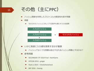 その他（主にPPC）
 ハッシュ関数を利用したプロトコルの脆弱性を探す問題
 例題
 与えられたハッシュに対して下記条件を満たす入力を探索
 いかに高速に入力値を探索するかが重要
 ハッシュでなくても問題は成立するためハッシュ問題とするかは？
 参考問題
 SECUINSIDE CTF 2014 Final - HashGame
 HITCON 2014 – ginger
 Hack.lu 2015 – Checkcheckcheck
 BkP 2016 – ltseorg
15
入力1のハッシュ
入力2のハッシュ
入力3のハッシュ
+
+
与えられたハッシュ=
 