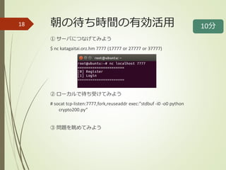 朝の待ち時間の有効活用
① サーバにつなげてみよう
$ nc katagaitai.orz.hm 7777 (17777 or 27777 or 37777)
② ローカルで待ち受けてみよう
# socat tcp-listen:7777,fork,reuseaddr exec:"stdbuf -i0 -o0 python
crypto200.py“
③ 問題を眺めてみよう
18 10分
 