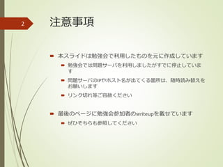 注意事項
 本スライドは勉強会で利用したものを元に作成しています
 勉強会では問題サーバを利用しましたがすでに停止していま
す
 問題サーバのIPやホスト名が出てくる箇所は、随時読み替えを
お願いします
 リンク切れ等ご容赦ください
 最後のページに勉強会参加者のwriteupを載せています
 ぜひそちらも参照してください
2
 