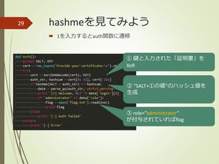 hashmeを見てみよう
 1を入力するとauth関数に遷移
29
① 鍵と入力された「証明書」を
XoR
② “SALT+①の値”のハッシュ値を
生成
③ role=”administrator”
が付与されていればflag
 