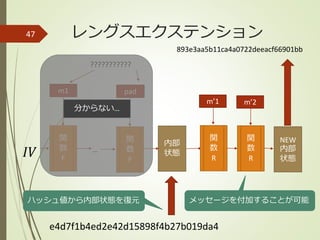 レングスエクステンション47
内部
状態𝐼𝑉
???????????
m1 pad
関
数
F
関
数
F
e4d7f1b4ed2e42d15898f4b27b019da4
ハッシュ値から内部状態を復元
…
分からない…
関
数
R
m’1
関
数
R
m’2
メッセージを付加することが可能
NEW
内部
状態
893e3aa5b11ca4a0722deeacf66901bb
 