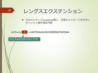  元のメッセージ(+padding)値に、任意のメッセージを付与し
たハッシュ値を導出可能
49
𝑚𝑑5𝑠𝑢𝑚(hello) = e4d7f1b4ed2e42d15898f4b27b019da4
たとえXが分からなくても
X
レングスエクステンション
 