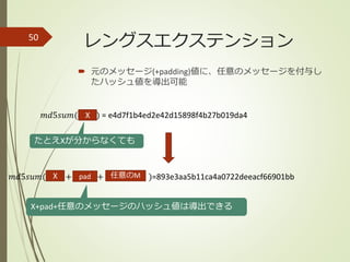  元のメッセージ(+padding)値に、任意のメッセージを付与し
たハッシュ値を導出可能
50
𝑚𝑑5𝑠𝑢𝑚(hello) = e4d7f1b4ed2e42d15898f4b27b019da4
𝑚𝑑5𝑠𝑢𝑚( + + )=893e3aa5b11ca4a0722deeacf66901bb
たとえXが分からなくても
X+pad+任意のメッセージのハッシュ値は導出できる
X
X
レングスエクステンション
pad 任意のM
 