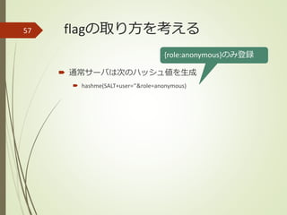 flagの取り方を考える
 通常サーバは次のハッシュ値を生成
 hashme(SALT+user=‘’&role=anonymous)
57
{role:anonymous}のみ登録
 