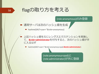 flagの取り方を考える
 通常サーバは次のハッシュ値を生成
 hashme(SALT+user=‘’&role=anonymous)
 上記ハッシュ値を元にレングスエクステンションを実施し
て、&role=administratorを付与すると、次のハッシュ値が手
に入るはず
 hashme(SALT+user=‘’&role=anonymous+pad+&role=administrator)
58
{role:anonymous+pad}と
{role:administrator}が共に登録
{role:anonymous}のみ登録
 
