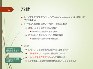 方針
 レングスエクステンションでrole=‘administrator’を付与して
やればよい
 しかしこの問題はあと2つハードルがある
 直接ハッシュ値が手に入らない
 サーバだけが知ってる鍵でXoR
 若干MD5と異なるハッシュ関数が採用
 既存のツールがそのまま使えない
 方針
 1. サーバにて鍵でXoRしたハッシュ値を発行
 2. 鍵を導出し、ハッシュ値を手に入れる
 3. レングスエクステンションで権限付与
 4. 2で導出した鍵で権限を付与したハッシュ値をXoR
60
どうやって
鍵を導出する？
少しMD5と仕様
が違う？
 