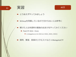 実習
 とりあえずやってみましょう
 Writeupを同梱しているので分からない人は参考に
 解けた人は本資料の最後のおまけをやってみてください
 Plaid CTF 2014 – Parlor
 nc katagaitai.orz.hm 4321 (or 14321, 24321, 34321)
 質問、要望、音楽のリクエストなど→ #katagaitaiCTF
40分61
 