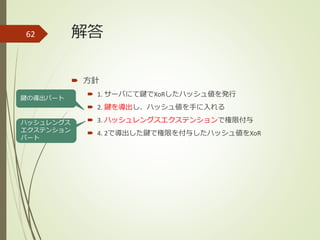 解答
 方針
 1. サーバにて鍵でXoRしたハッシュ値を発行
 2. 鍵を導出し、ハッシュ値を手に入れる
 3. ハッシュレングスエクステンションで権限付与
 4. 2で導出した鍵で権限を付与したハッシュ値をXoR
62
鍵の導出パート
ハッシュレングス
エクステンション
パート
 