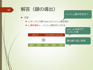 解答（鍵の導出）
 方針
 1. サーバにて鍵でXoRしたハッシュ値を発行
 2. 鍵を導出し、ハッシュ値を手に入れる
63
ハッシュ値の形式は？
KEY KEY KEY KEY KEY
auth_str hashme(SALT+auth_str)
auth_strは自分で
入力した値
鍵は繰り返し利用
 