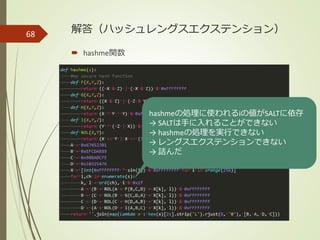 解答（ハッシュレングスエクステンション）
 hashme関数
68
hashmeの処理に使われるiの値がSALTに依存
→ SALTは手に入れることができない
→ hashmeの処理を実行できない
→ レングスエクステンションできない
→ 詰んだ
 