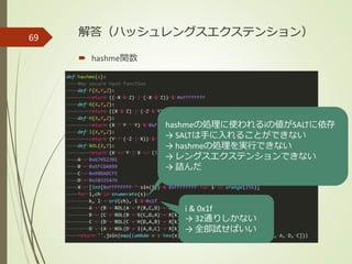 解答（ハッシュレングスエクステンション）
 hashme関数
69
hashmeの処理に使われるiの値がSALTに依存
→ SALTは手に入れることができない
→ hashmeの処理を実行できない
→ レングスエクステンションできない
→ 詰んだ
i & 0x1f
→ 32通りしかない
→ 全部試せばいい
 