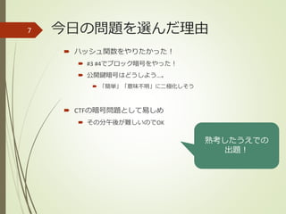 今日の問題を選んだ理由
 ハッシュ関数をやりたかった！
 #3 #4でブロック暗号をやった！
 公開鍵暗号はどうしよう…。
 「簡単」「意味不明」に二極化しそう
 CTFの暗号問題として易しめ
 その分午後が難しいのでOK
7
熟考したうえでの
出題！
 