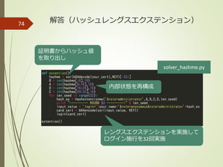 74 解答（ハッシュレングスエクステンション）
証明書からハッシュ値
を取り出し
solver_hashme.py
内部状態を再構成
レングスエクステンションを実施して
ログイン施行を32回実施
 