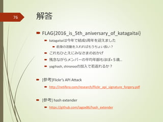 解答
 FLAG{2016_is_5th_aniversary_of_katagaitai}
 katagaitaiは今年で結成5周年を迎えました
 前身の活動を入れればもうちょい長い？
 これもひとえにみなさまのおかげ
 残念ながらメンバーの平均年齢もほぼ+５歳…
 yagihash, shironooの加入で若返れるか？
 [参考]Flickr’s API Attack
 http://netifera.com/research/flickr_api_signature_forgery.pdf
 [参考] hash extender
 https://github.com/iagox86/hash_extender
76
 