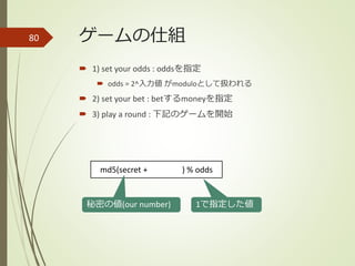 ゲームの仕組
 1) set your odds : oddsを指定
 odds = 2^入力値 がmoduloとして扱われる
 2) set your bet : betするmoneyを指定
 3) play a round : 下記のゲームを開始
80
md5(secret + ) % odds
秘密の値(our number) 1で指定した値
 