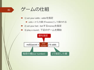 ゲームの仕組
 1) set your odds : oddsを指定
 odds = 2^入力値 がmoduloとして扱われる
 2) set your bet : betするmoneyを指定
 3) play a round : 下記のゲームを開始
81
md5(secret + ) % odds
秘密の値(our number) 1で指定した値
your
number
値を指定
 
