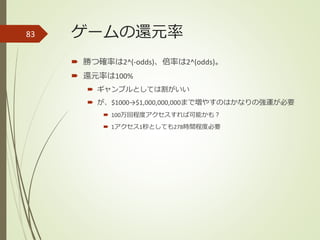 ゲームの還元率
 勝つ確率は2^(-odds)、倍率は2^(odds)。
 還元率は100%
 ギャンブルとしては割がいい
 が、$1000→$1,000,000,000まで増やすのはかなりの強運が必要
 100万回程度アクセスすれば可能かも？
 1アクセス1秒としても278時間程度必要
83
 