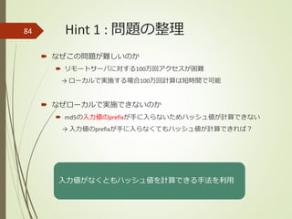 Hint 1 : 問題の整理
 なぜこの問題が難しいのか
 リモートサーバに対する100万回アクセスが困難
→ ローカルで実施する場合100万回計算は短時間で可能
 なぜローカルで実施できないのか
 md5の入力値のprefixが手に入らないためハッシュ値が計算できない
→ 入力値のprefixが手に入らなくてもハッシュ値が計算できれば？
84
入力値がなくともハッシュ値を計算できる手法を利用
 