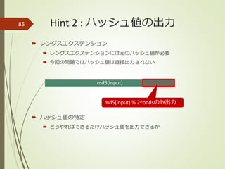 Hint 2 : ハッシュ値の出力
 レングスエクステンション
 レングスエクステンションには元のハッシュ値が必要
 今回の問題ではハッシュ値は直接出力されない
 ハッシュ値の特定
 どうやればできるだけハッシュ値を出力できるか
85
md5(input)
md5(input) % 2^oddsのみ出力
 