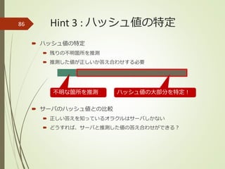Hint 3 : ハッシュ値の特定
 ハッシュ値の特定
 残りの不明箇所を推測
 推測した値が正しいか答え合わせする必要
 サーバのハッシュ値との比較
 正しい答えを知っているオラクルはサーバしかない
 どうすれば、サーバと推測した値の答え合わせができる？
86
ハッシュ値の大部分を特定！不明な箇所を推測
 