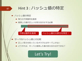 Hint 3 : ハッシュ値の特定
 ハッシュ値の特定
 残りの不明箇所を推測
 推測した値が正しいか答え合わせする必要
 サーバのハッシュ値との比較
 正しい答えを知っているオラクルはサーバしかない
 どうすれば、サーバと推測した値の答え合わせができる？
87
ハッシュ値の大部分を特定！不明な箇所を推測
Let’s Try!
 
