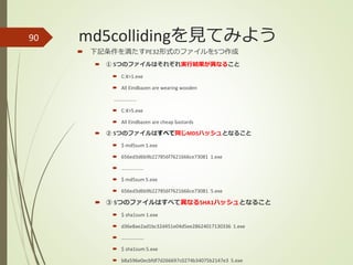 md5collidingを見てみよう90
 下記条件を満たすPE32形式のファイルを5つ作成
 ① 5つのファイルはそれぞれ実行結果が異なること
 C:¥>1.exe
 All Eindbazen are wearing wooden
………………
 C:¥>5.exe
 All Eindbazen are cheap bastards
 ② 5つのファイルはすべて同じMD5ハッシュとなること
 $ md5sum 1.exe
 656ed3d6b9b227856f7621666ce73081 1.exe
 ………………
 $ md5sum 5.exe
 656ed3d6b9b227856f7621666ce73081 5.exe
 ③ 5つのファイルはすべて異なるSHA1ハッシュとなること
 $ sha1sum 1.exe
 d36e8ae2ad1bc32d451e04d5ee28624017130336 1.exe
 ………………
 $ sha1sum 5.exe
 b8a596e0ecbfdf7d266697c0274b34075b2147e3 5.exe
 