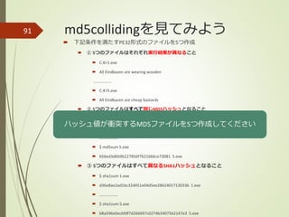 md5collidingを見てみよう91
 下記条件を満たすPE32形式のファイルを5つ作成
 ① 5つのファイルはそれぞれ実行結果が異なること
 C:¥>1.exe
 All Eindbazen are wearing wooden
………………
 C:¥>5.exe
 All Eindbazen are cheap bastards
 ② 5つのファイルはすべて同じMD5ハッシュとなること
 $ md5sum 1.exe
 656ed3d6b9b227856f7621666ce73081 1.exe
 ………………
 $ md5sum 5.exe
 656ed3d6b9b227856f7621666ce73081 5.exe
 ③ 5つのファイルはすべて異なるSHA1ハッシュとなること
 $ sha1sum 1.exe
 d36e8ae2ad1bc32d451e04d5ee28624017130336 1.exe
 ………………
 $ sha1sum 5.exe
 b8a596e0ecbfdf7d266697c0274b34075b2147e3 5.exe
ハッシュ値が衝突するMD5ファイルを5つ作成してください
 