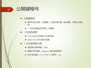 公開鍵暗号
 公開鍵暗号
 暗号化用の鍵（公開鍵）と復号用の鍵（秘密鍵）が異なる暗
号
 一方向性関数を利用して構築
 一方向性関数
 入力→出力は容易に計算可能
 出力→入力が計算が困難
 一方向性関数の例
 素因数分解問題 -> RSA
 離散対数問題 -> Elgamal, 楕円曲線暗号
 部分和問題 -> ナップサック暗号 etc.
10
 