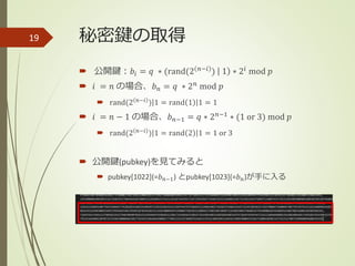 秘密鍵の取得
 公開鍵：𝑏𝑖 = 𝑞 ∗ (rand(2 𝑛−𝑖 ) 1 ∗ 2𝑖 mod 𝑝
 𝑖 = 𝑛 の場合、𝑏 𝑛 = 𝑞 ∗ 2 𝑛
mod 𝑝
 rand(2 𝑛−𝑖
) 1 = rand 1 1 = 1
 𝑖 = 𝑛 − 1 の場合、𝑏 𝑛−1 = 𝑞 ∗ 2 𝑛−1 ∗ (1 or 3) mod 𝑝
 rand(2 𝑛−𝑖
) 1 = rand 2 1 = 1 or 3
 公開鍵(pubkey)を見てみると
 pubkey[1022](=𝑏 𝑛−1) とpubkey[1023](=𝑏 𝑛)が手に入る
19
 