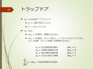 トラップドア
 𝑎𝑖 = (rand(2 𝑛−𝑖
) 1 ∗ 2𝑖
 or 1 → 最下位ビットに1
 2𝑖
→ iビットシフト
 𝑎𝑖 ∗ 𝑑𝑚𝑖
 𝑑𝑚𝑖 = 0の場合：影響を与えない
 𝑑𝑚𝑖 = 1の場合：𝑖ビット目に1、𝑖 + 1ビット以上にランダム
ビット加算、𝑖ビット未満には影響を与えない
22
𝑎1 = 1111001011001
𝑎2 = 1100110001110
𝑎3 = 1011001100100
𝑎4 = 1111110111000
𝑑𝑚1 = 1
𝑑𝑚2 = 0
𝑑𝑚3 = 1
𝑑𝑚4 = 1
𝑖=1
4
𝑎𝑖 ∗ 𝑑𝑚𝑖 = 101010001110101
 