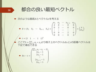 都合の良い最短ベクトル
 次のような基底𝐵とベクトル𝑡を考える
 𝐵 = 𝑏1 𝑏2 ⋯ 𝑏 𝑛−1 𝑏 𝑛 =
𝑎1 𝑎2 ⋯ 𝑎 𝑛−1 𝑎 𝑛
2 0 ⋯ 0 0
0 2 ⋯ 0 0
⋮ ⋮ ⋯ ⋮ ⋮
0 0 ⋯ 2 0
0 0 ⋯ 0 2
=
𝑎
2𝐼 𝑛
 𝑡 = 𝑆 1 ⋯ 1 1 𝑇
 ここでS = 𝑖=1
𝑛
𝑎𝑖 ∗ 𝑥𝑖より格子上のベクトル𝐵𝑥と𝑡の距離ベクトルは
下記で導出できる
 𝐵𝑥 − 𝑡 =
𝑖=1
𝑛
𝑎𝑖 ∗ 𝑥𝑖 − 𝑆
2𝑥1 − 1
2𝑥2 − 1
⋮
2𝑥 𝑛−1 − 1
2𝑥 𝑛 − 1
38
 