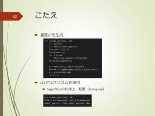 こたえ
 基底𝐵′を生成
 LLLアルゴリズムを適用
 SageのLLLの仕様上、転置（transpose）
42
 