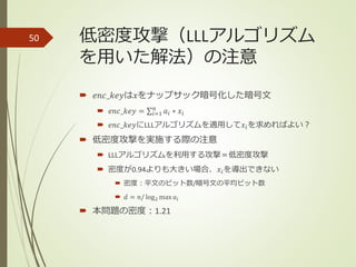 低密度攻撃（LLLアルゴリズム
を用いた解法）の注意
 𝑒𝑛𝑐_𝑘𝑒𝑦は𝑥をナップサック暗号化した暗号文
 𝑒𝑛𝑐_𝑘𝑒𝑦 = 𝑖=1
𝑛
𝑎𝑖 ∗ 𝑥𝑖
 𝑒𝑛𝑐_𝑘𝑒𝑦にLLLアルゴリズムを適用して𝑥𝑖を求めればよい？
 低密度攻撃を実施する際の注意
 LLLアルゴリズムを利用する攻撃＝低密度攻撃
 密度が0.94よりも大きい場合、𝑥𝑖を導出できない
 密度：平文のビット数/暗号文の平均ビット数
 𝑑 = 𝑛/ log2 max 𝑎𝑖
 本問題の密度：1.21
50
 