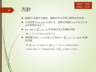 方針
 密度が1を超える場合、複数の平文が同じ暗号文を生成
 この状況で𝑒𝑛𝑐_𝑘𝑒𝑦 に対して、前問と同様にLLLアルゴリズ
ムを利用すると？
 𝑒𝑛𝑐_𝑘𝑒𝑦 = 𝑖=1
𝑛
𝑎𝑖 ∗ 𝑥𝑖′を生成する𝑥𝑖
′
を導出可能
 𝑥𝑖 ≠ 𝑥𝑖
′
∈ 𝑍 (not only 0 or 1)
 本問題では𝑥𝑖′ ≠ 𝑥𝑖であっても𝑘𝑒𝑦 = 𝑖=1
𝑛
𝑏𝑖 ∗ 𝑥𝑖′ mod 𝑧を導
出可能
 𝑖=1
𝑛
𝑏𝑖 ∗ 𝑥𝑖′ mod 𝑧 ≡ ( 𝑖=1
𝑛
𝑒−1
∗ 𝑎𝑖 ∗ 𝑥𝑖
′
mod 𝑝) mod 𝑧
≡ 𝑒𝑛𝑐_𝑘𝑒𝑦 ∗ 𝑒−1
mod 𝑝 mod 𝑧 ≡ 𝑖=1
𝑛
𝑠𝑖 mod 𝑧 ≡ 𝑘𝑒𝑦
52
Step1：15分
Step2：15分
 