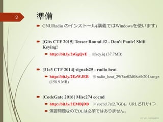 準備
 GNURadio のインストール(講義ではWindowsを使います)
 [Gits CTF 2015] Teaser Round #2 - Don't Panic! Shift
Keying!
 http://bit.ly/2sGgQvE ※key.iq (37.7MB)
 [31c3 CTF 2014] signals25 - radio heat
 http://bit.ly/2EzWJEB ※radio_heat_29f5ae02d08c6b204.tar.gz
(158.9 MB)
 [CodeGate 2016] Misc274 eocnd
 http://bit.ly/2EMBjDB ※eocnd.7z(2.7GB)。URLどれか1つ
 演習問題なのでDLは必須ではありません。
2
(c) ysk - katagaitai
 