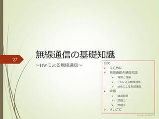 無線通信の基礎知識
～HWによる無線通信～
(c) ysk - katagaitai
27
目次
 はじめに
 無線通信の基礎知識
 背景と理論
 HWによる無線通信
 SDRによる無線通信
 問題
 演習問題
 問題①
 問題②
 さいごに
 