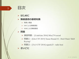 目次
 はじめに
 無線通信の基礎知識
 背景と理論
 HWによる無線通信
 SDRによる無線通信
 問題
 演習問題： [CodeGate 2016] Misc274 eocnd
 問題①：[Gits CTF 2015] Teaser Round #2 - Don't Panic! Shift
Keying!
 問題②：[31c3 CTF 2014] signals25 - radio heat
 さいごに
3
(c) ysk - katagaitai
 